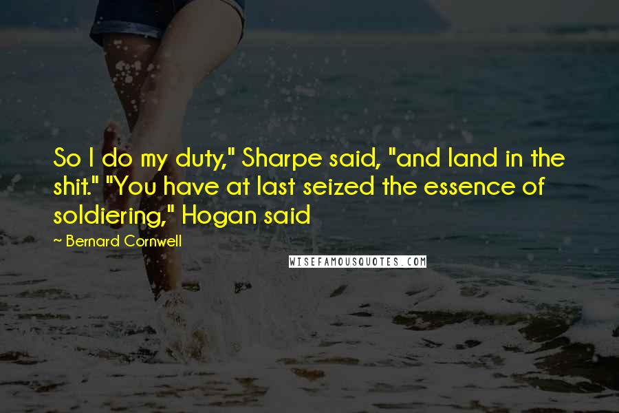 Bernard Cornwell Quotes: So I do my duty," Sharpe said, "and land in the shit." "You have at last seized the essence of soldiering," Hogan said