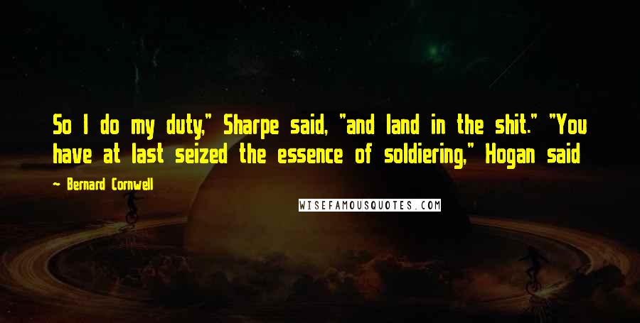 Bernard Cornwell Quotes: So I do my duty," Sharpe said, "and land in the shit." "You have at last seized the essence of soldiering," Hogan said