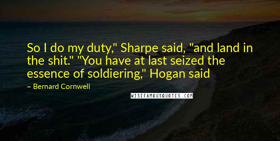 Bernard Cornwell Quotes: So I do my duty," Sharpe said, "and land in the shit." "You have at last seized the essence of soldiering," Hogan said