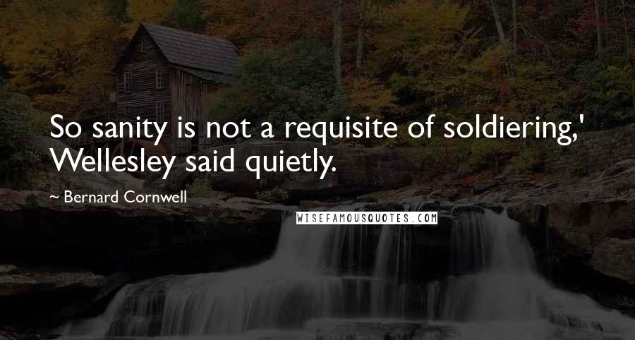 Bernard Cornwell Quotes: So sanity is not a requisite of soldiering,' Wellesley said quietly.