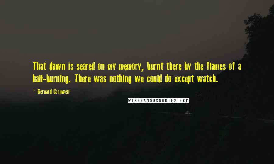 Bernard Cornwell Quotes: That dawn is seared on my memory, burnt there by the flames of a hall-burning. There was nothing we could do except watch.