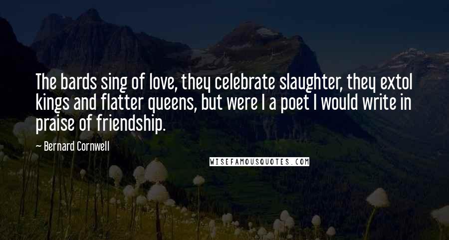 Bernard Cornwell Quotes: The bards sing of love, they celebrate slaughter, they extol kings and flatter queens, but were I a poet I would write in praise of friendship.