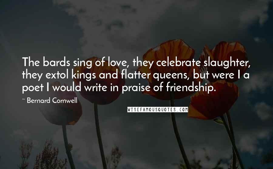Bernard Cornwell Quotes: The bards sing of love, they celebrate slaughter, they extol kings and flatter queens, but were I a poet I would write in praise of friendship.