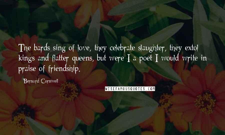 Bernard Cornwell Quotes: The bards sing of love, they celebrate slaughter, they extol kings and flatter queens, but were I a poet I would write in praise of friendship.