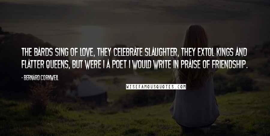 Bernard Cornwell Quotes: The bards sing of love, they celebrate slaughter, they extol kings and flatter queens, but were I a poet I would write in praise of friendship.