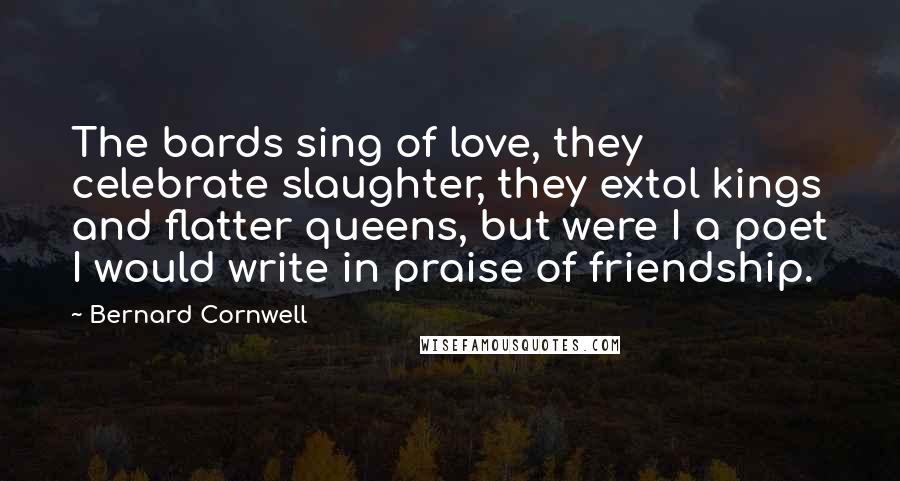 Bernard Cornwell Quotes: The bards sing of love, they celebrate slaughter, they extol kings and flatter queens, but were I a poet I would write in praise of friendship.