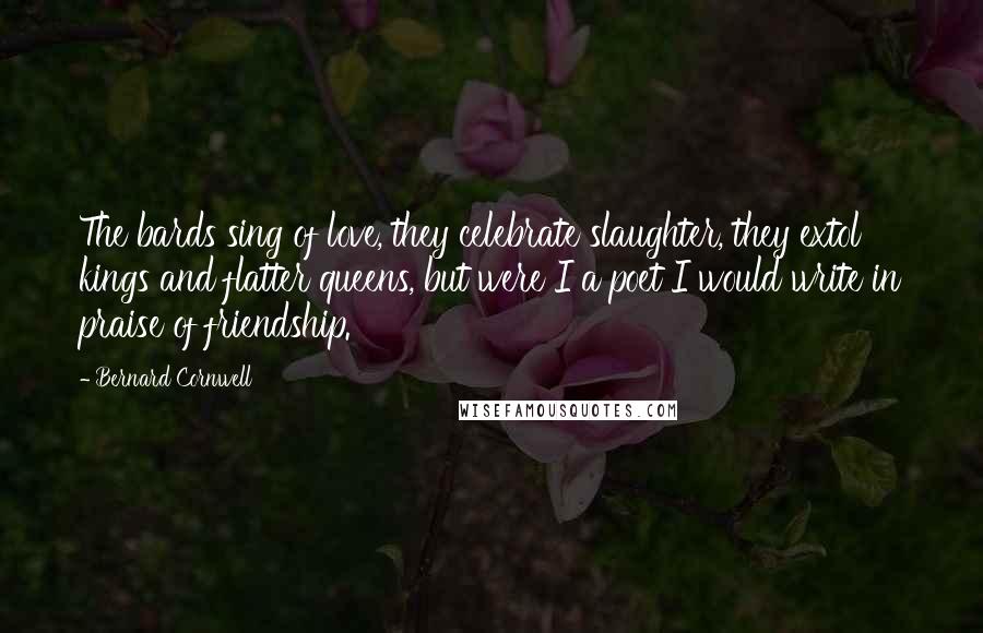Bernard Cornwell Quotes: The bards sing of love, they celebrate slaughter, they extol kings and flatter queens, but were I a poet I would write in praise of friendship.