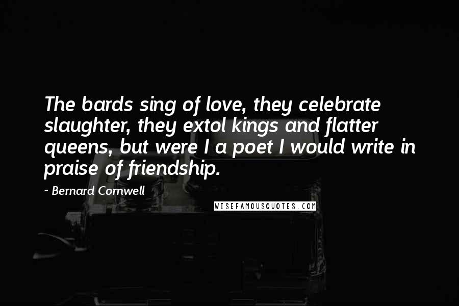 Bernard Cornwell Quotes: The bards sing of love, they celebrate slaughter, they extol kings and flatter queens, but were I a poet I would write in praise of friendship.