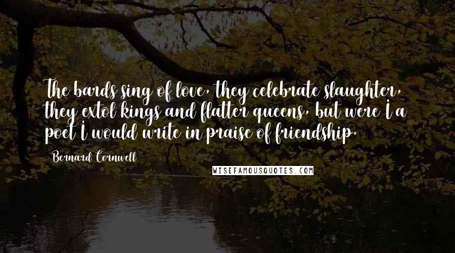 Bernard Cornwell Quotes: The bards sing of love, they celebrate slaughter, they extol kings and flatter queens, but were I a poet I would write in praise of friendship.