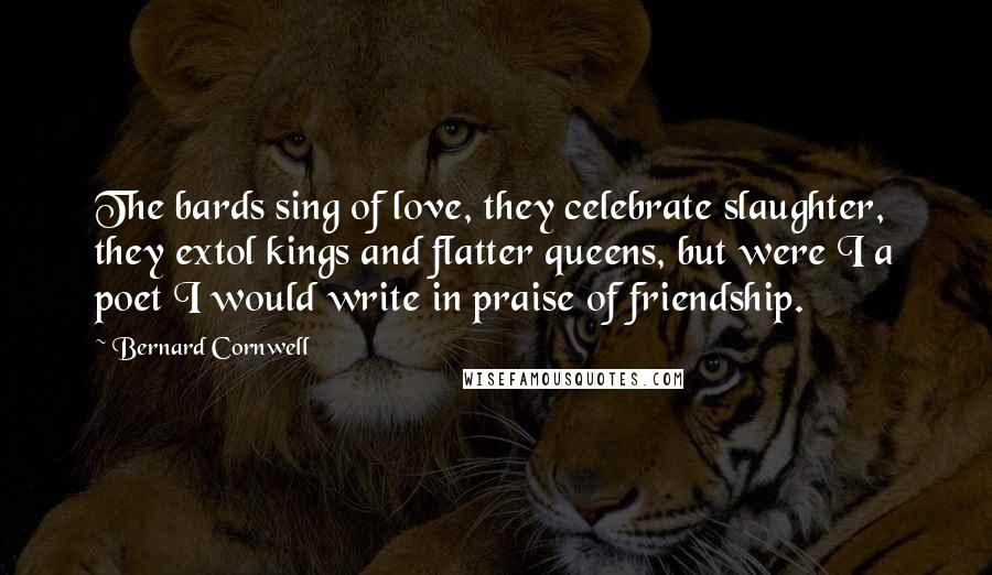 Bernard Cornwell Quotes: The bards sing of love, they celebrate slaughter, they extol kings and flatter queens, but were I a poet I would write in praise of friendship.