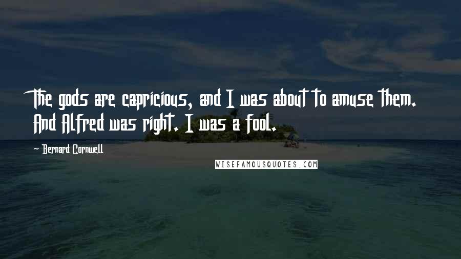 Bernard Cornwell Quotes: The gods are capricious, and I was about to amuse them. And Alfred was right. I was a fool.