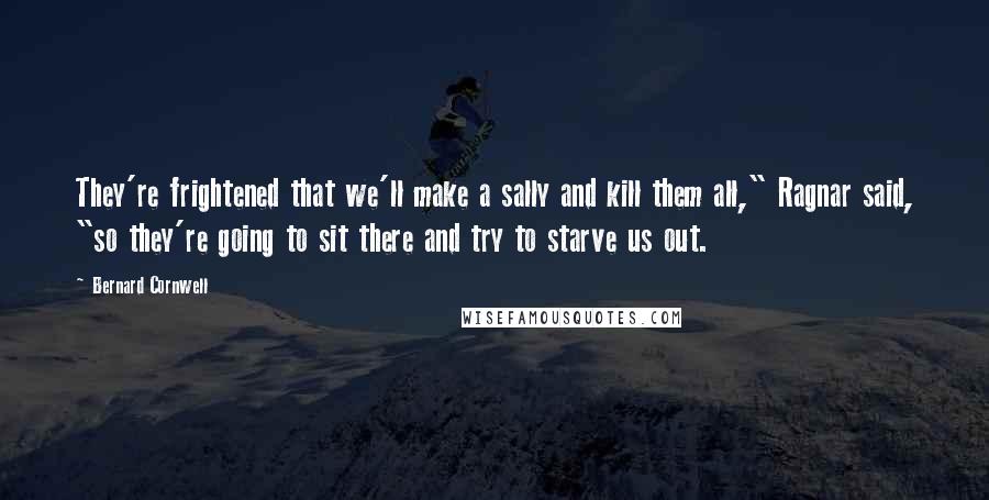 Bernard Cornwell Quotes: They're frightened that we'll make a sally and kill them all," Ragnar said, "so they're going to sit there and try to starve us out.