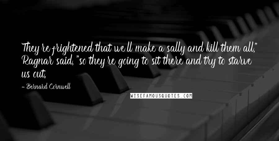 Bernard Cornwell Quotes: They're frightened that we'll make a sally and kill them all," Ragnar said, "so they're going to sit there and try to starve us out.