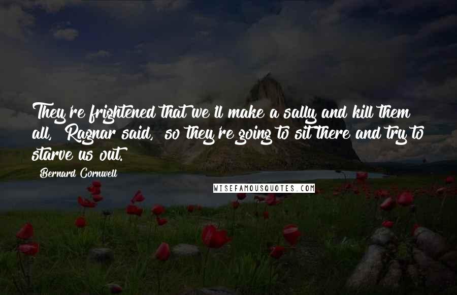 Bernard Cornwell Quotes: They're frightened that we'll make a sally and kill them all," Ragnar said, "so they're going to sit there and try to starve us out.