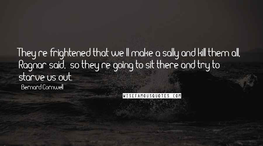 Bernard Cornwell Quotes: They're frightened that we'll make a sally and kill them all," Ragnar said, "so they're going to sit there and try to starve us out.