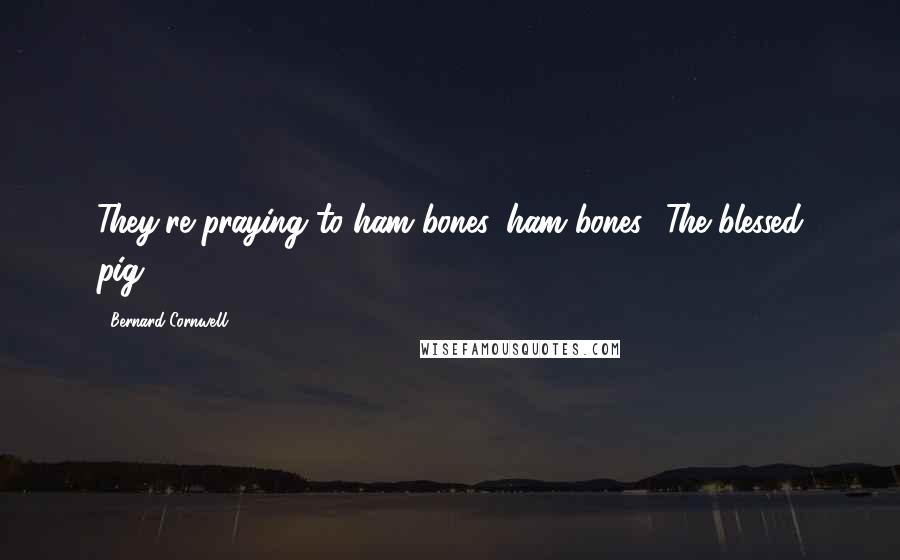Bernard Cornwell Quotes: They're praying to ham bones, ham bones! The blessed pig!