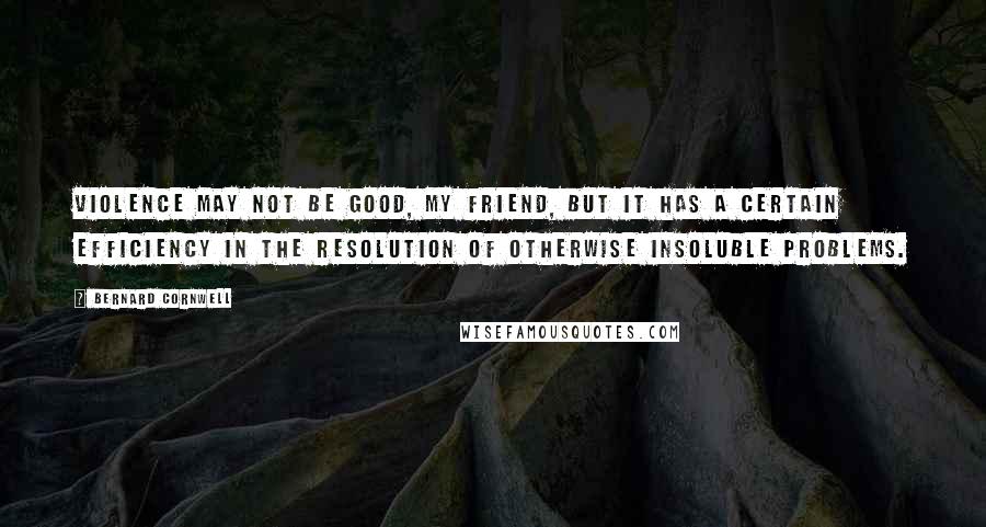 Bernard Cornwell Quotes: Violence may not be good, my friend, but it has a certain efficiency in the resolution of otherwise insoluble problems.