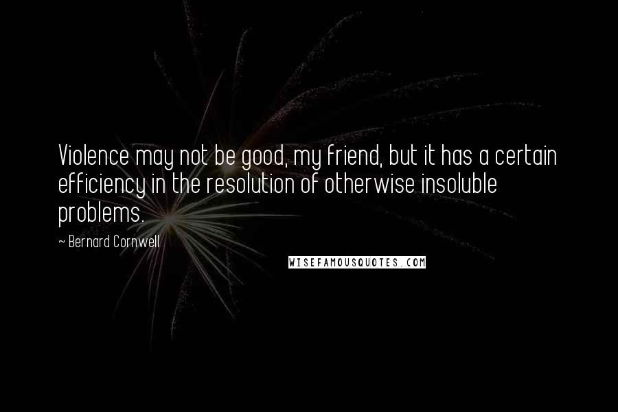 Bernard Cornwell Quotes: Violence may not be good, my friend, but it has a certain efficiency in the resolution of otherwise insoluble problems.