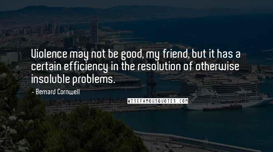 Bernard Cornwell Quotes: Violence may not be good, my friend, but it has a certain efficiency in the resolution of otherwise insoluble problems.
