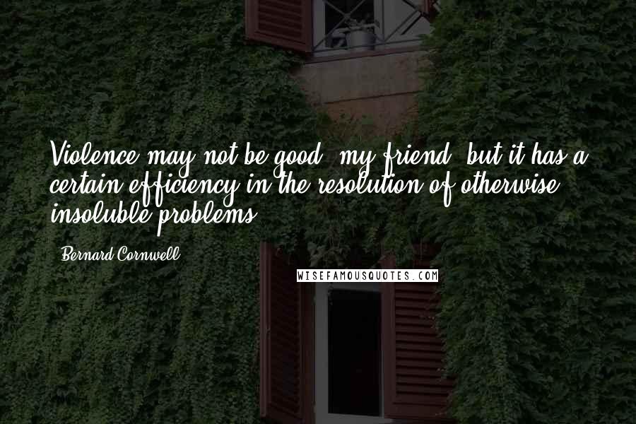 Bernard Cornwell Quotes: Violence may not be good, my friend, but it has a certain efficiency in the resolution of otherwise insoluble problems.