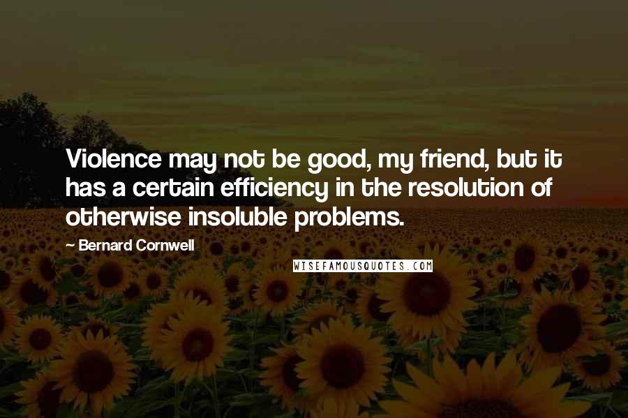 Bernard Cornwell Quotes: Violence may not be good, my friend, but it has a certain efficiency in the resolution of otherwise insoluble problems.