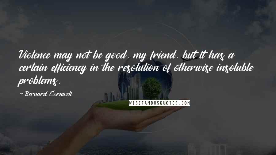 Bernard Cornwell Quotes: Violence may not be good, my friend, but it has a certain efficiency in the resolution of otherwise insoluble problems.