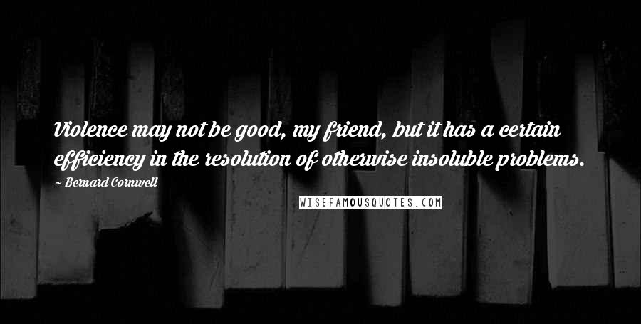 Bernard Cornwell Quotes: Violence may not be good, my friend, but it has a certain efficiency in the resolution of otherwise insoluble problems.