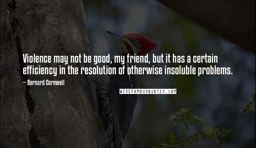 Bernard Cornwell Quotes: Violence may not be good, my friend, but it has a certain efficiency in the resolution of otherwise insoluble problems.