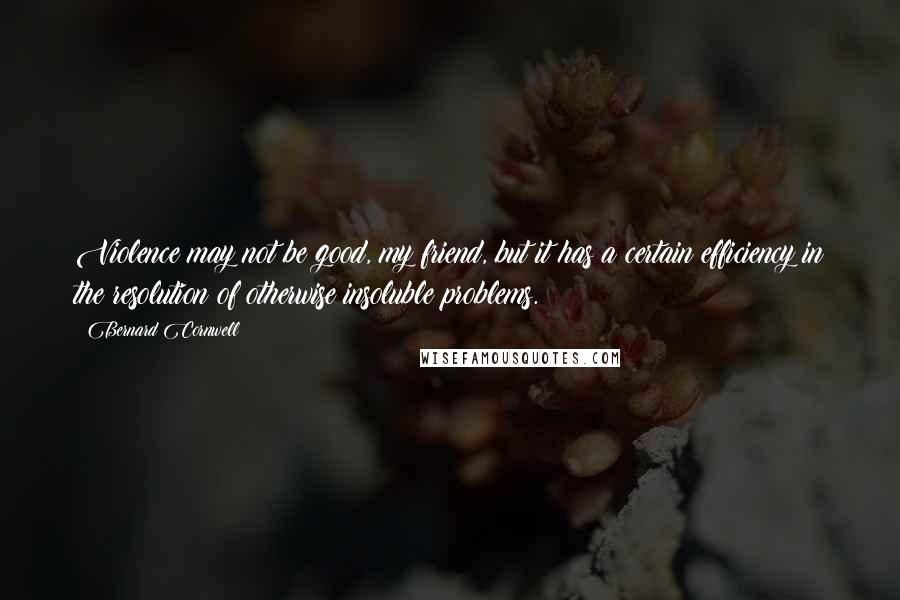 Bernard Cornwell Quotes: Violence may not be good, my friend, but it has a certain efficiency in the resolution of otherwise insoluble problems.