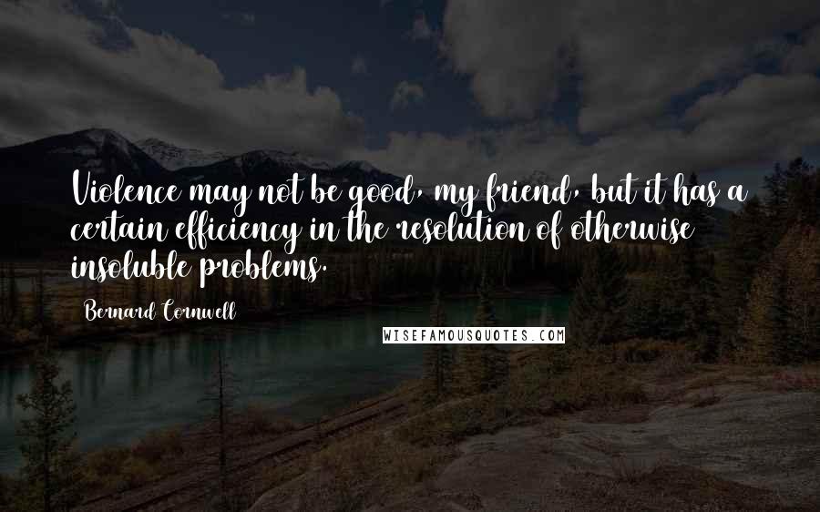 Bernard Cornwell Quotes: Violence may not be good, my friend, but it has a certain efficiency in the resolution of otherwise insoluble problems.