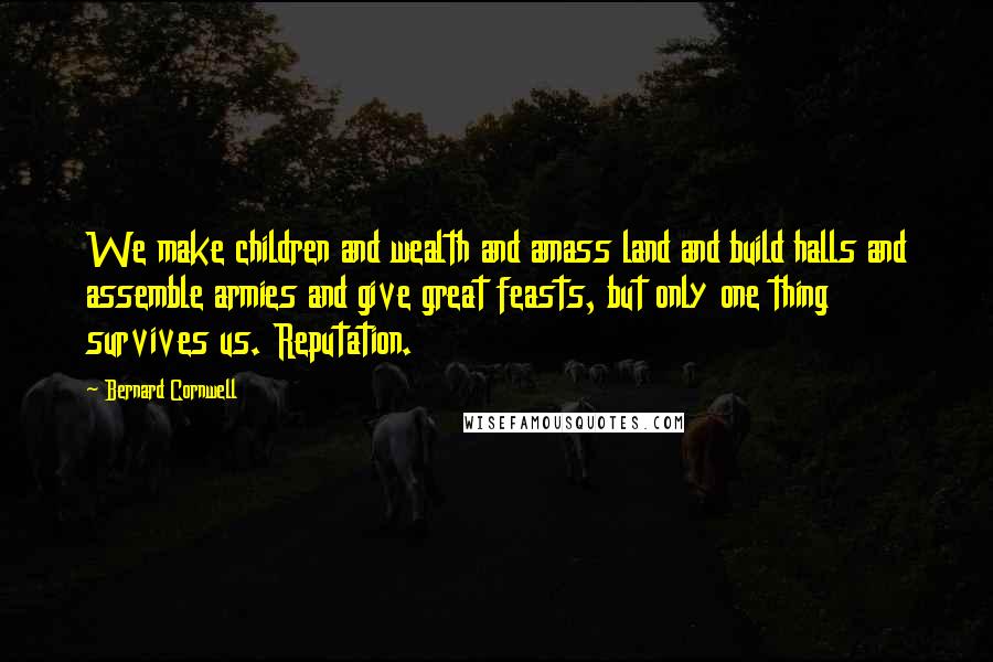 Bernard Cornwell Quotes: We make children and wealth and amass land and build halls and assemble armies and give great feasts, but only one thing survives us. Reputation.