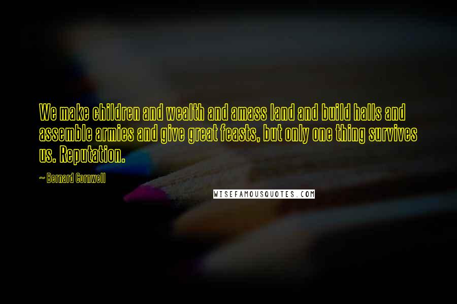 Bernard Cornwell Quotes: We make children and wealth and amass land and build halls and assemble armies and give great feasts, but only one thing survives us. Reputation.