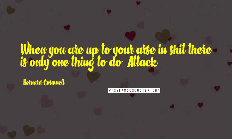 Bernard Cornwell Quotes: When you are up to your arse in shit there is only one thing to do. Attack.