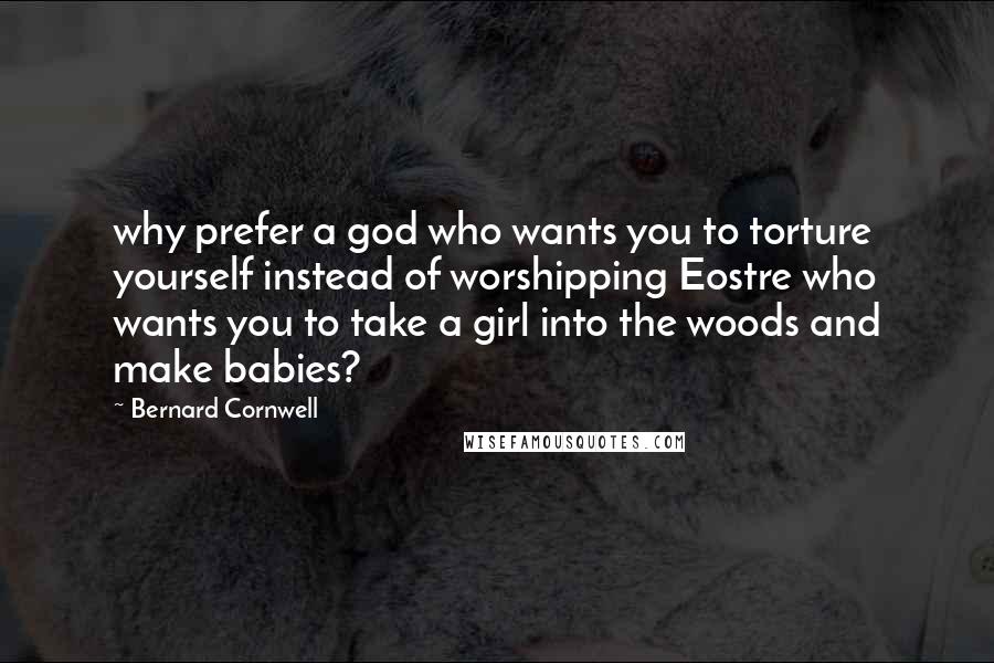 Bernard Cornwell Quotes: why prefer a god who wants you to torture yourself instead of worshipping Eostre who wants you to take a girl into the woods and make babies?