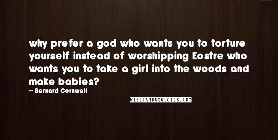 Bernard Cornwell Quotes: why prefer a god who wants you to torture yourself instead of worshipping Eostre who wants you to take a girl into the woods and make babies?