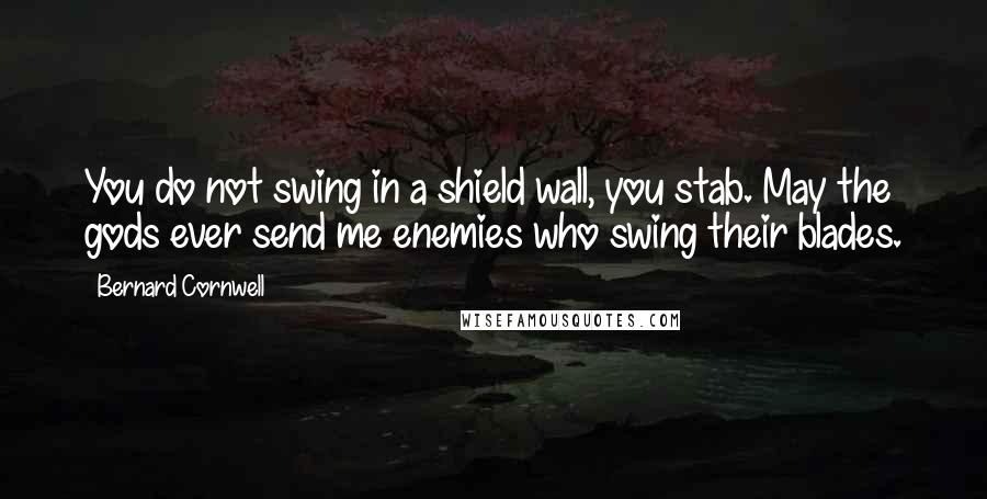 Bernard Cornwell Quotes: You do not swing in a shield wall, you stab. May the gods ever send me enemies who swing their blades.