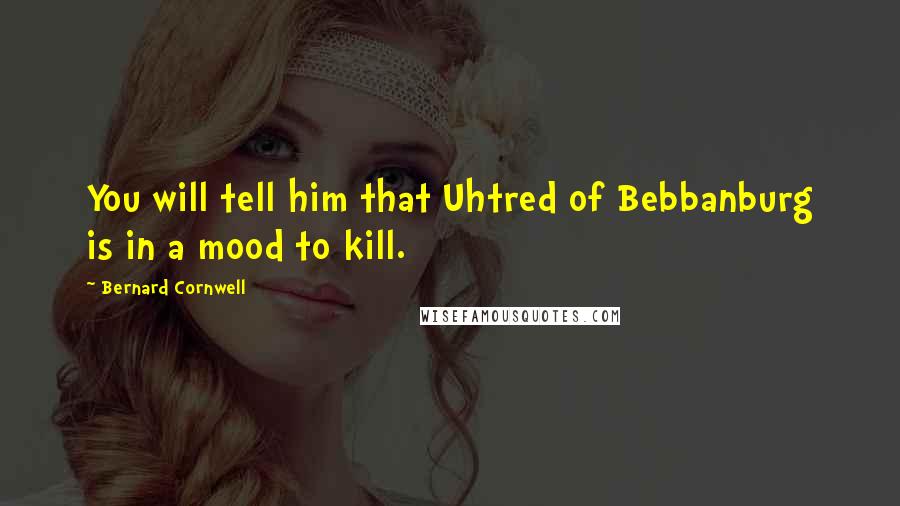 Bernard Cornwell Quotes: You will tell him that Uhtred of Bebbanburg is in a mood to kill.