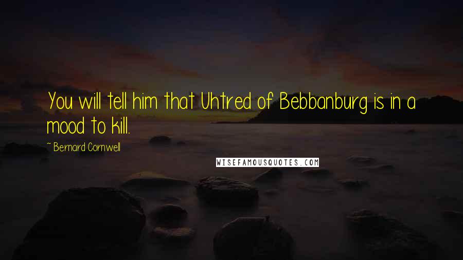 Bernard Cornwell Quotes: You will tell him that Uhtred of Bebbanburg is in a mood to kill.