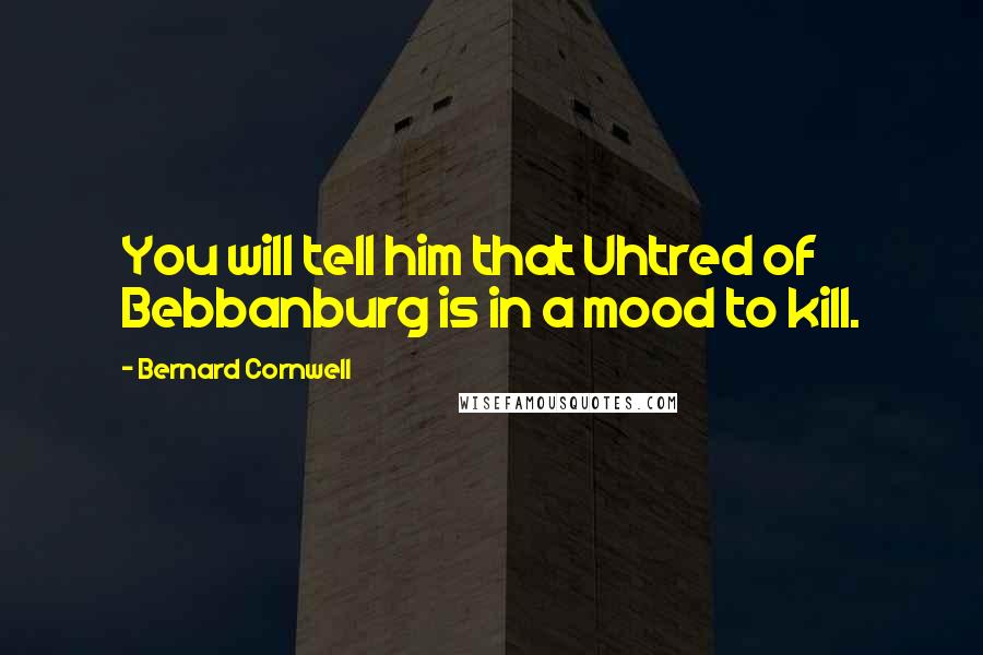 Bernard Cornwell Quotes: You will tell him that Uhtred of Bebbanburg is in a mood to kill.