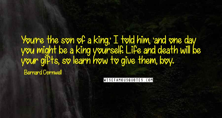 Bernard Cornwell Quotes: You're the son of a king,' I told him, 'and one day you might be a king yourself. Life and death will be your gifts, so learn how to give them, boy.