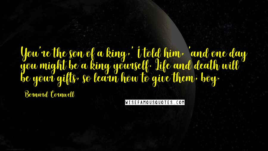 Bernard Cornwell Quotes: You're the son of a king,' I told him, 'and one day you might be a king yourself. Life and death will be your gifts, so learn how to give them, boy.