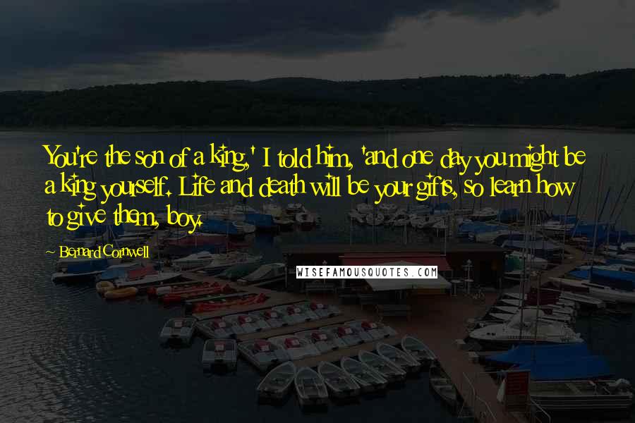 Bernard Cornwell Quotes: You're the son of a king,' I told him, 'and one day you might be a king yourself. Life and death will be your gifts, so learn how to give them, boy.