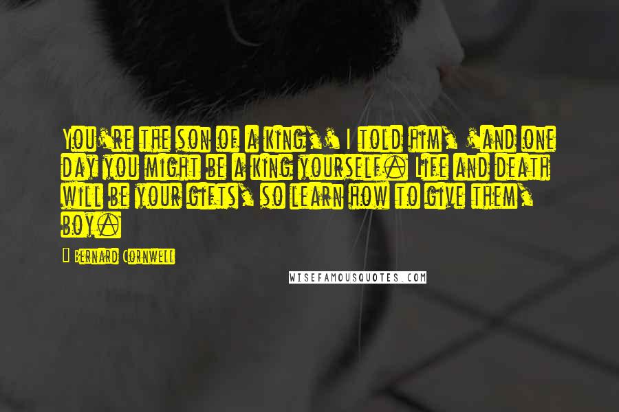 Bernard Cornwell Quotes: You're the son of a king,' I told him, 'and one day you might be a king yourself. Life and death will be your gifts, so learn how to give them, boy.