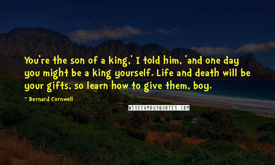 Bernard Cornwell Quotes: You're the son of a king,' I told him, 'and one day you might be a king yourself. Life and death will be your gifts, so learn how to give them, boy.