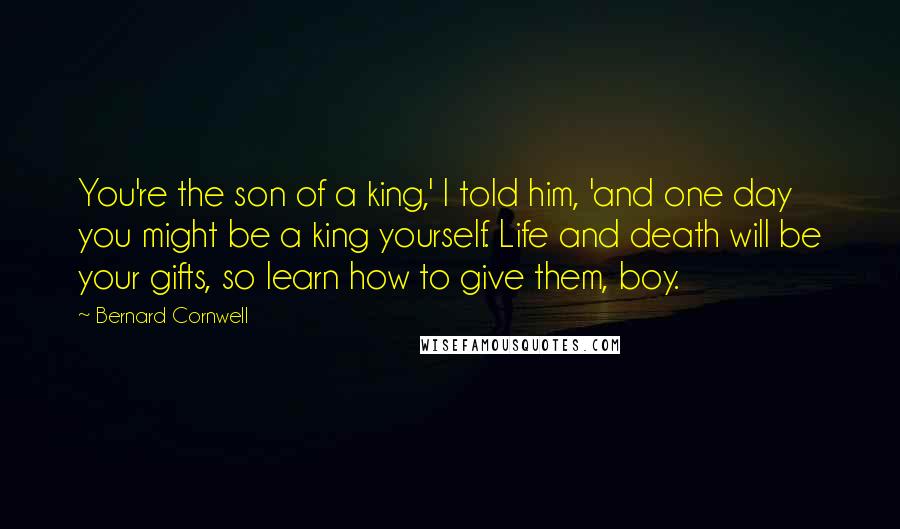 Bernard Cornwell Quotes: You're the son of a king,' I told him, 'and one day you might be a king yourself. Life and death will be your gifts, so learn how to give them, boy.