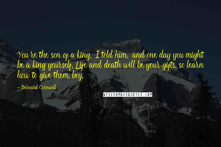 Bernard Cornwell Quotes: You're the son of a king,' I told him, 'and one day you might be a king yourself. Life and death will be your gifts, so learn how to give them, boy.