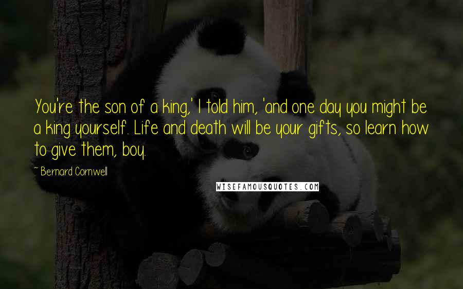 Bernard Cornwell Quotes: You're the son of a king,' I told him, 'and one day you might be a king yourself. Life and death will be your gifts, so learn how to give them, boy.