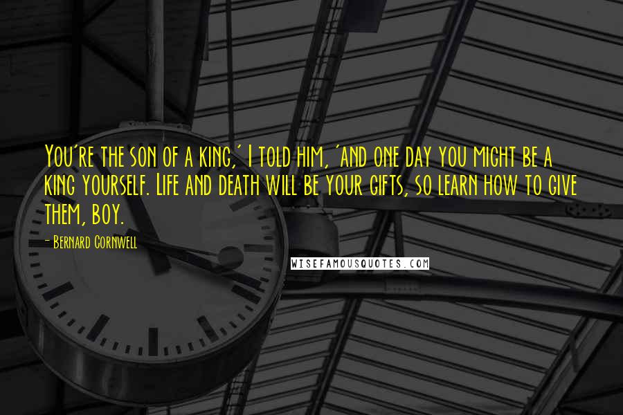 Bernard Cornwell Quotes: You're the son of a king,' I told him, 'and one day you might be a king yourself. Life and death will be your gifts, so learn how to give them, boy.