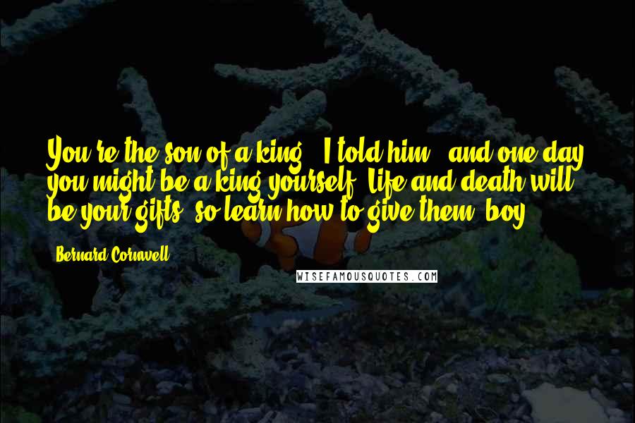 Bernard Cornwell Quotes: You're the son of a king,' I told him, 'and one day you might be a king yourself. Life and death will be your gifts, so learn how to give them, boy.