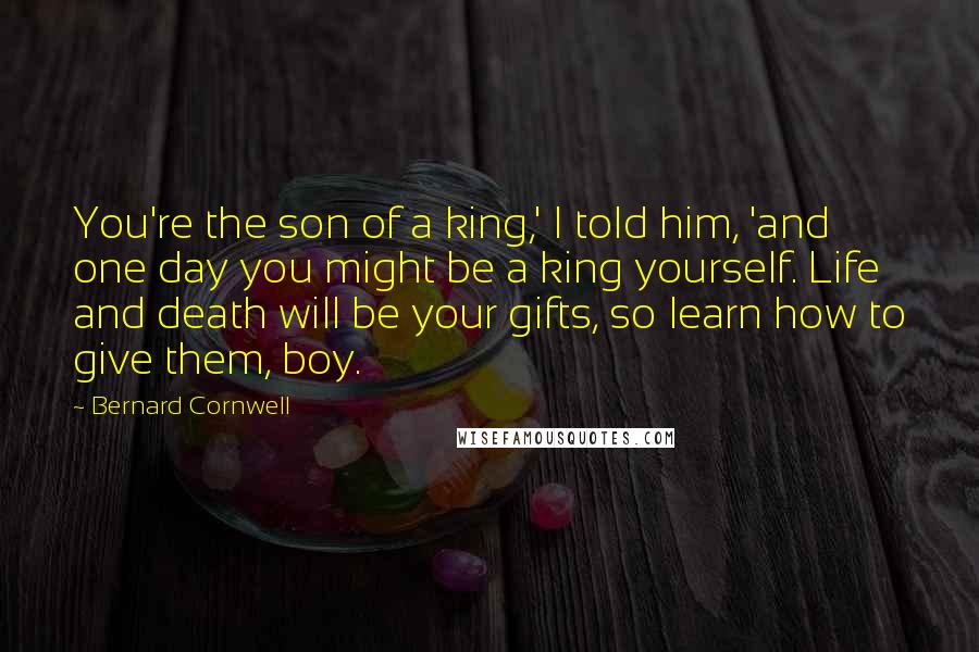 Bernard Cornwell Quotes: You're the son of a king,' I told him, 'and one day you might be a king yourself. Life and death will be your gifts, so learn how to give them, boy.